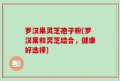 罗汉果灵芝孢子粉(罗汉果和灵芝结合，健康好选择)