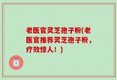 老医官灵芝孢子粉(老医官推荐灵芝孢子粉，疗效惊人！)