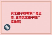 灵芝孢子粉哪家厂是正宗_正宗灵芝孢子粉厂家推荐)