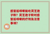 感冒后咳嗽能吃灵芝孢子粉？灵芝孢子粉对感冒后咳嗽的疗效及注意事项？
