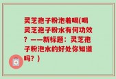 灵芝孢子粉泡着喝(喝灵芝孢子粉水有何功效？——新标题：灵芝孢子粉泡水的好处你知道吗？)