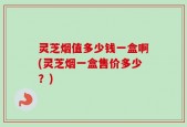 灵芝烟值多少钱一盒啊(灵芝烟一盒售价多少？)