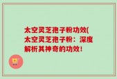 太空灵芝孢子粉功效(太空灵芝孢子粉：深度解析其神奇的功效！
