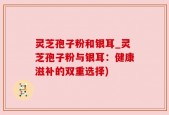 灵芝孢子粉和银耳_灵芝孢子粉与银耳：健康滋补的双重选择)
