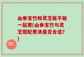 山参玉竹和灵芝能不能一起煮(山参玉竹与灵芝搭配煮汤是否合适？)