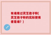 有谁用过灵芝孢子粉(灵芝孢子粉的实际使用者是谁？)