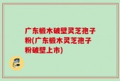 广东椴木破壁灵芝孢子粉(广东椴木灵芝孢子粉破壁上市)