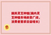 国民灵芝种植(国内灵芝种植市场前景广阔，消费者需求日益增长)