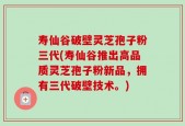 寿仙谷破壁灵芝孢子粉三代(寿仙谷推出高品质灵芝孢子粉新品，拥有三代破壁技术。)