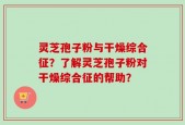 灵芝孢子粉与干燥综合征？了解灵芝孢子粉对干燥综合征的帮助？