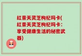 红景天灵芝枸杞玛卡(红景天灵芝枸杞玛卡：享受健康生活的秘密武器)