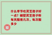 什么季节吃灵芝孢子好一点？破壁灵芝孢子粉每天服用几次，每次服多少