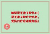 破壁灵芝孢子粉伤口(灵芝孢子粉疗效出色，受伤口疗愈速度加倍)