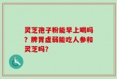 灵芝孢子粉能早上喝吗？脾胃虚弱能吃人参和灵芝吗？