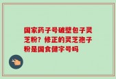 国家药子号破壁包子灵芝粉？修正的灵芝孢子粉是国食健字号吗