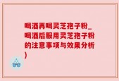喝酒再喝灵芝孢子粉_喝酒后服用灵芝孢子粉的注意事项与效果分析)