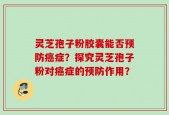 灵芝孢子粉胶囊能否预防癌症？探究灵芝孢子粉对癌症的预防作用？
