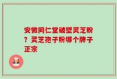 安微同仁堂破壁灵芝粉？灵芝孢子粉哪个牌子正宗