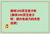 康琪100灵芝孢子粉(康琪100灵芝孢子粉：提升免疫力的天然选择)