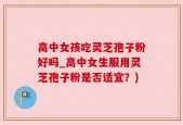 高中女孩吃灵芝孢子粉好吗_高中女生服用灵芝孢子粉是否适宜？)