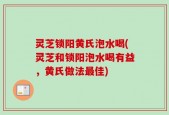 灵芝锁阳黄氏泡水喝(灵芝和锁阳泡水喝有益，黄氏做法最佳)