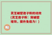 灵芝破壁孢子粉的功效(灵芝孢子粉：突破壁增效，提升免疫力！)