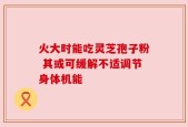 火大时能吃灵芝孢子粉 其或可缓解不适调节身体机能