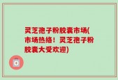 灵芝孢子粉胶囊市场(市场热络！灵芝孢子粉胶囊大受欢迎)