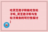 吃灵芝孢子粉能吃生松子吗_灵芝孢子粉与生松子同食的可行性探讨)