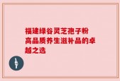 福建绿谷灵芝孢子粉 高品质养生滋补品的卓越之选