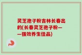 灵芝孢子粉吉林长春出的(长春灵芝孢子粉——强效养生佳品)