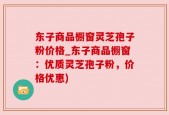东子商品橱窗灵芝孢子粉价格_东子商品橱窗：优质灵芝孢子粉，价格优惠)