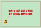 山东百济灵芝孢子粉胶囊？健康保健的新选择？