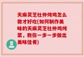 天麻灵芝杜仲炖鸡怎么做才好吃(如何制作美味的天麻灵芝杜仲鸡炖菜，教你一步一步做出美味佳肴)