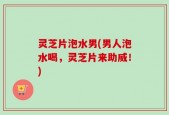 灵芝片泡水男(男人泡水喝，灵芝片来助威！)