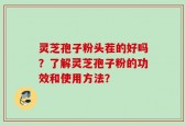 灵芝孢子粉头茬的好吗？了解灵芝孢子粉的功效和使用方法？