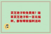 灵芝孢子粉免费用？瑞草灵芝孢子粉一百元福利，都有哪些福利活动