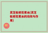 灵芝枇杷花煮水(灵芝枇杷花煮水的功效与作用)