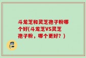斗龙芝和灵芝孢子粉哪个好(斗龙芝VS灵芝孢子粉，哪个更好？)