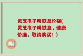 灵芝孢子粉铁盒价格(灵芝孢子粉铁盒，健康价廉，敬请购买！)