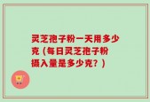 灵芝孢子粉一天用多少克 (每日灵芝孢子粉摄入量是多少克？)