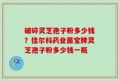 破碎灵芝孢子粉多少钱？佳尔科药业菌宝牌灵芝孢子粉多少钱一瓶