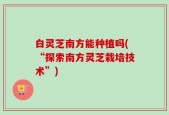 白灵芝南方能种植吗(“探索南方灵芝栽培技术”)