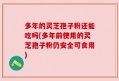 多年的灵芝孢子粉还能吃吗(多年前使用的灵芝孢子粉仍安全可食用)
