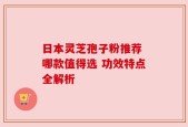 日本灵芝孢子粉推荐 哪款值得选 功效特点全解析