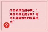 羊肉和灵芝孢子粉_“羊肉与灵芝孢子粉：营养与健康益处的完美结合”
