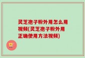 灵芝孢子粉外用怎么用视频(灵芝孢子粉外用正确使用方法视频)