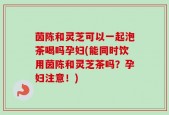 茵陈和灵芝可以一起泡茶喝吗孕妇(能同时饮用茵陈和灵芝茶吗？孕妇注意！)