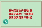 蒲城灵芝生产基地(蒲城灵芝基地：打造纯天然生态灵芝生产基地)