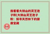 我看看大别山的灵芝孢子粉(大别山灵芝孢子粉：探寻天然林下的健康宝藏